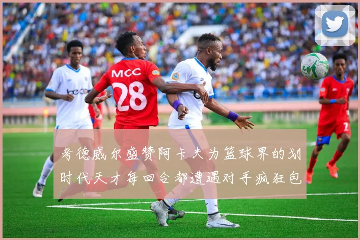 考德威尔盛赞阿卡夫为篮球界的划时代天才每回合都遭遇对手疯狂包夹挑战