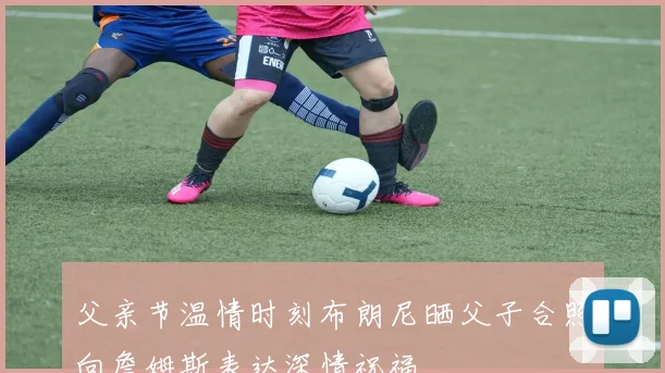 父亲节温情时刻布朗尼晒父子合照向詹姆斯表达深情祝福