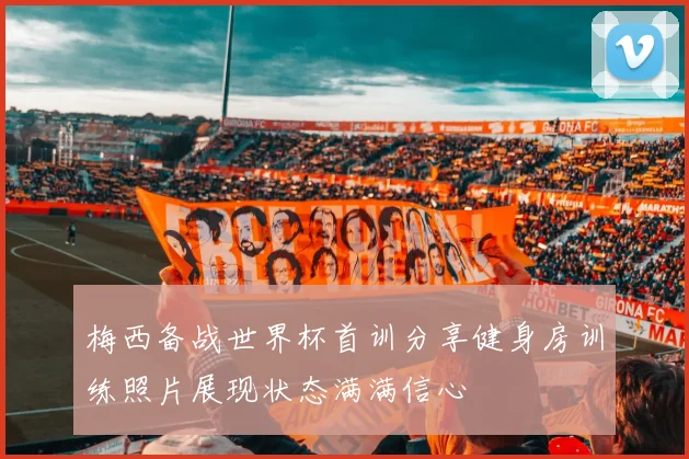 梅西备战世界杯首训分享健身房训练照片展现状态满满信心