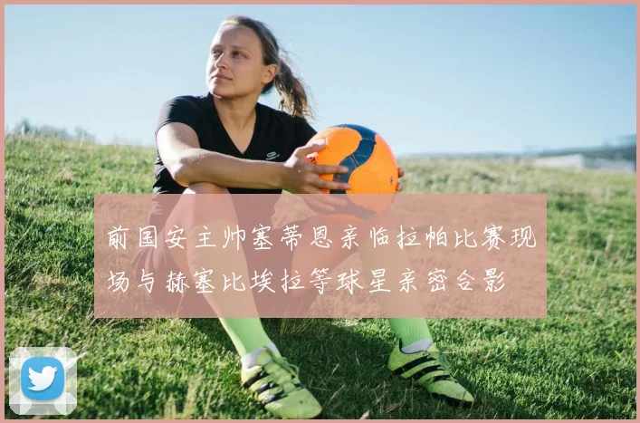 前国安主帅塞蒂恩亲临拉帕比赛现场与赫塞比埃拉等球星亲密合影