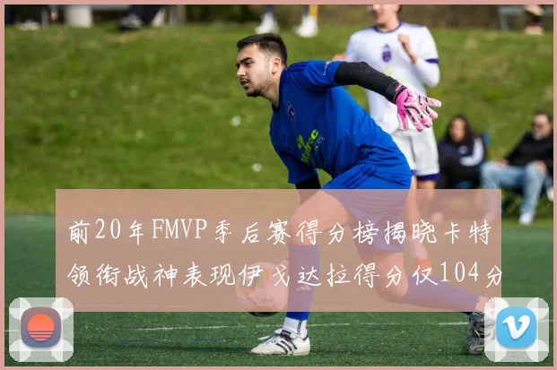 前20年FMVP季后赛得分榜揭晓卡特领衔战神表现伊戈达拉得分仅104分