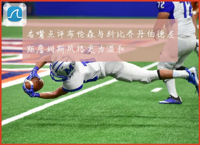 名嘴点评布伦森与科比乔丹伯德差距詹姆斯风格更为温和