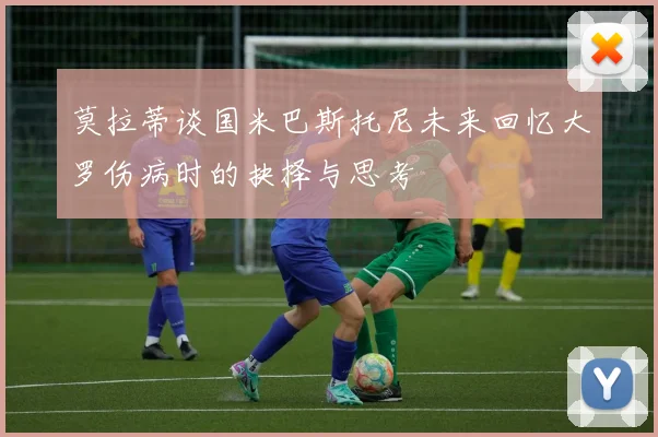 莫拉蒂谈国米巴斯托尼未来回忆大罗伤病时的抉择与思考