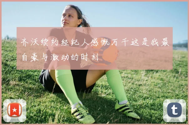齐沃续约经纪人感慨万千这是我最自豪与激动的时刻