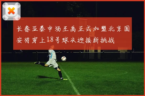 长春亚泰中场王禹正式加盟北京国安将穿上18号球衣迎接新挑战