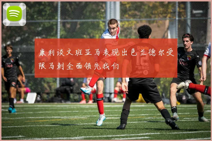 康利谈文班亚马表现出色兰德尔受限马刺全面领先我们
