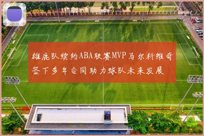 雄鹿队续约ABA联赛MVP马尔科维奇签下多年合同助力球队未来发展