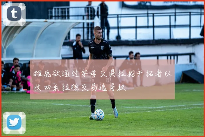 雄鹿欲通过字母交易拉拢开拓者以收回利拉德交易选秀权