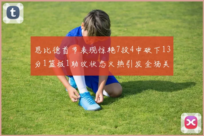 恩比德首节表现惊艳7投4中砍下13分1篮板1助攻状态火热引发全场关注