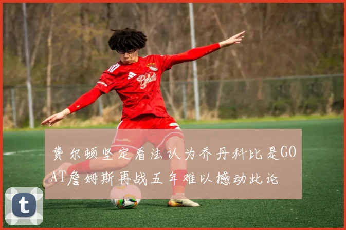 费尔顿坚定看法认为乔丹科比是GOAT詹姆斯再战五年难以撼动此论