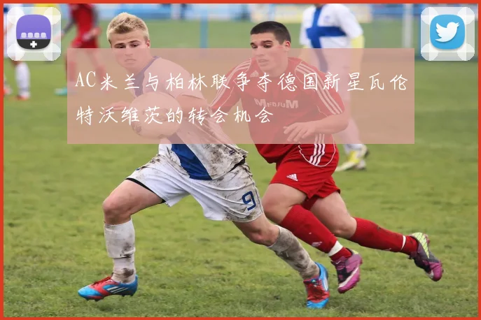 AC米兰与柏林联争夺德国新星瓦伦特沃维茨的转会机会