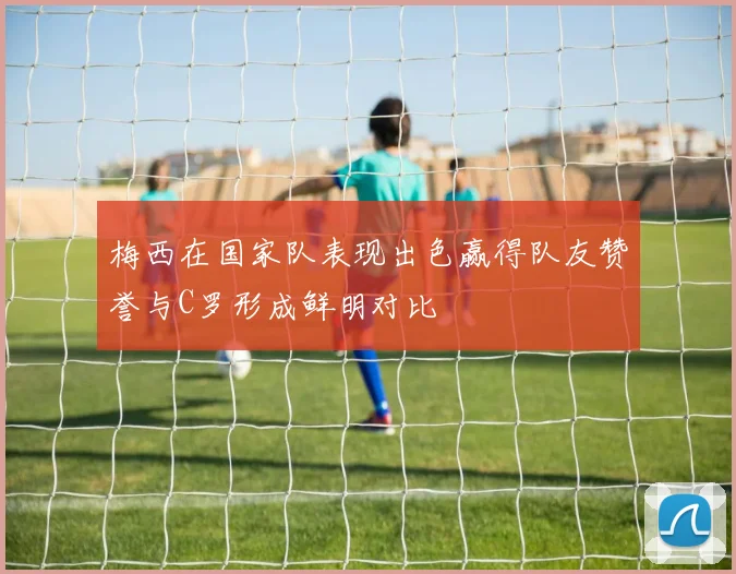 梅西在国家队表现出色赢得队友赞誉与C罗形成鲜明对比