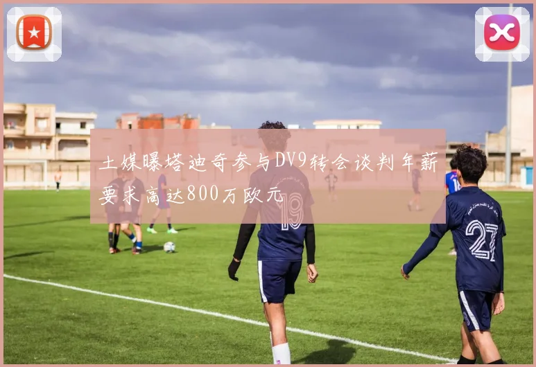 土媒曝塔迪奇参与DV9转会谈判年薪要求高达800万欧元