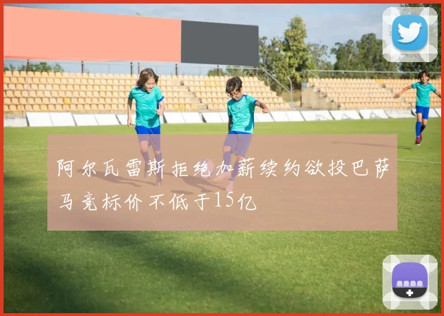 阿尔瓦雷斯拒绝加薪续约欲投巴萨马竞标价不低于15亿