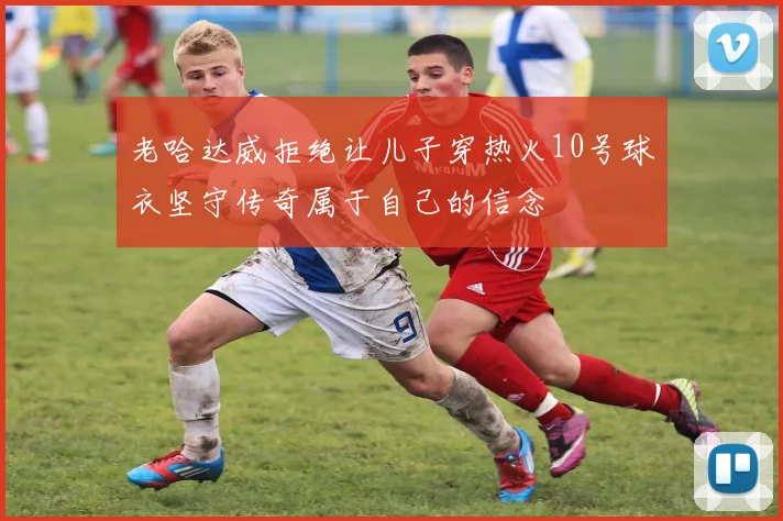 老哈达威拒绝让儿子穿热火10号球衣坚守传奇属于自己的信念