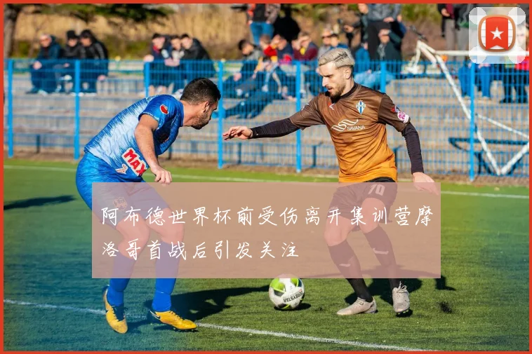 阿布德世界杯前受伤离开集训营摩洛哥首战后引发关注