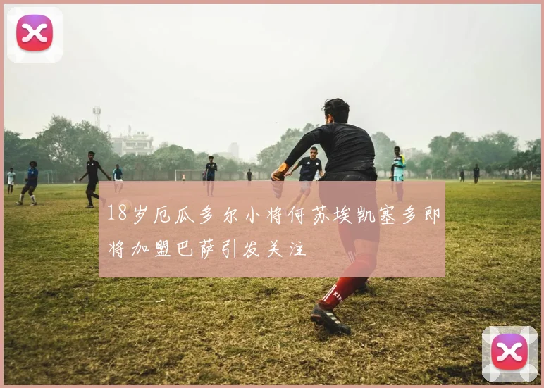 18岁厄瓜多尔小将何苏埃凯塞多即将加盟巴萨引发关注