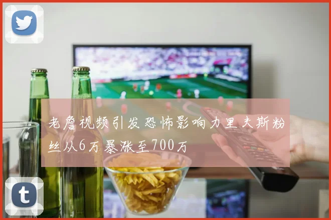 老詹视频引发恐怖影响力里夫斯粉丝从6万暴涨至700万