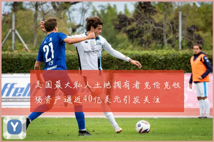 美国最大私人土地拥有者克伦克牧场资产逼近40亿美元引发关注