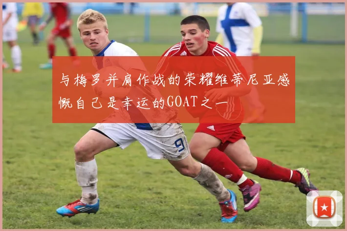 与梅罗并肩作战的荣耀维蒂尼亚感慨自己是幸运的GOAT之一