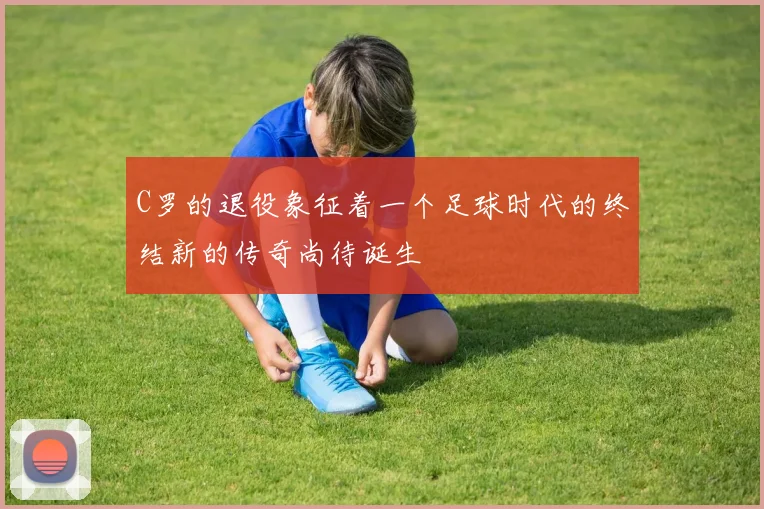 C罗的退役象征着一个足球时代的终结新的传奇尚待诞生