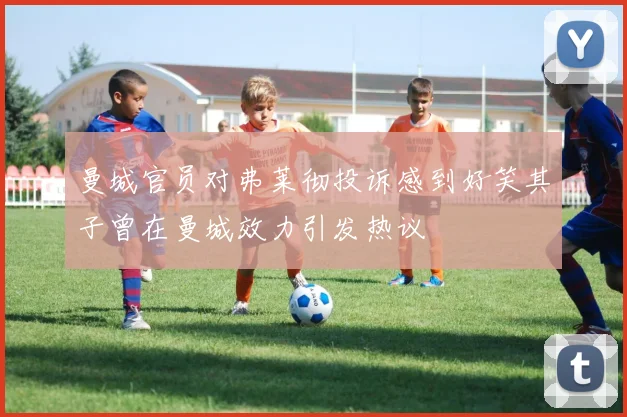 曼城官员对弗莱彻投诉感到好笑其子曾在曼城效力引发热议