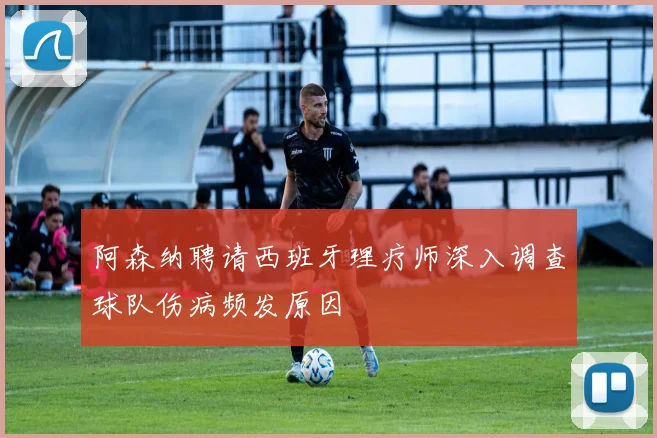 阿森纳聘请西班牙理疗师深入调查球队伤病频发原因